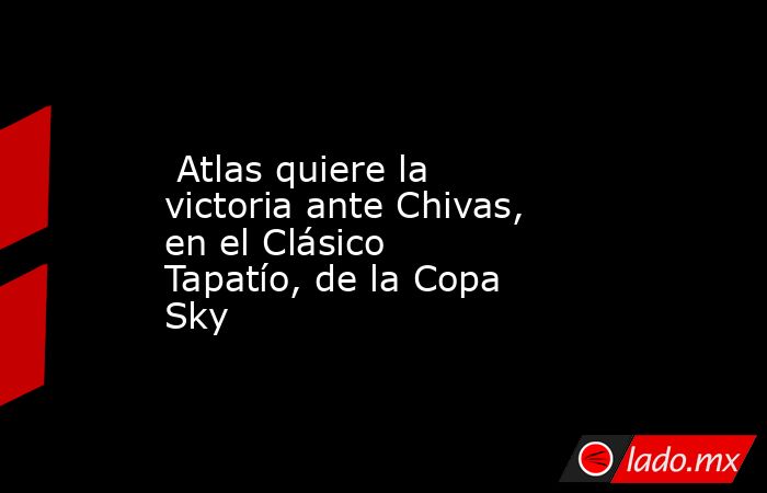  Atlas quiere la victoria ante Chivas, en el Clásico Tapatío, de la Copa Sky. Noticias en tiempo real