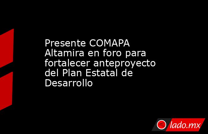 Presente COMAPA Altamira en foro para fortalecer anteproyecto del Plan Estatal de Desarrollo. Noticias en tiempo real