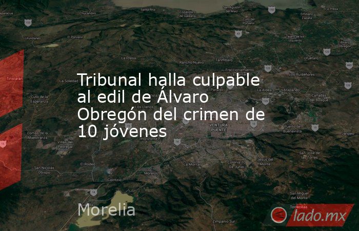 Tribunal halla culpable al edil de Álvaro Obregón del crimen de 10 jóvenes. Noticias en tiempo real