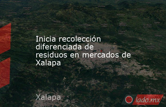 Inicia recolección diferenciada de residuos en mercados de Xalapa. Noticias en tiempo real