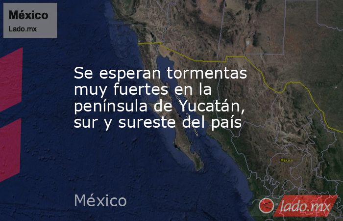 Se esperan tormentas muy fuertes en la península de Yucatán, sur y sureste del país. Noticias en tiempo real