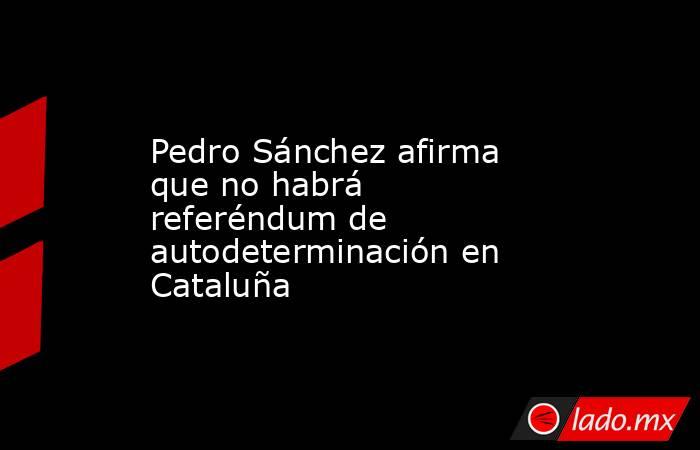 Pedro Sánchez afirma que no habrá referéndum de autodeterminación en Cataluña. Noticias en tiempo real