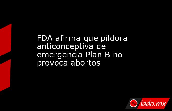FDA afirma que píldora anticonceptiva de emergencia Plan B no provoca abortos. Noticias en tiempo real