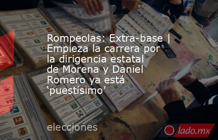 Rompeolas: Extra-base | Empieza la carrera por la dirigencia estatal de Morena y Daniel Romero ya está ‘puestísimo’. Noticias en tiempo real