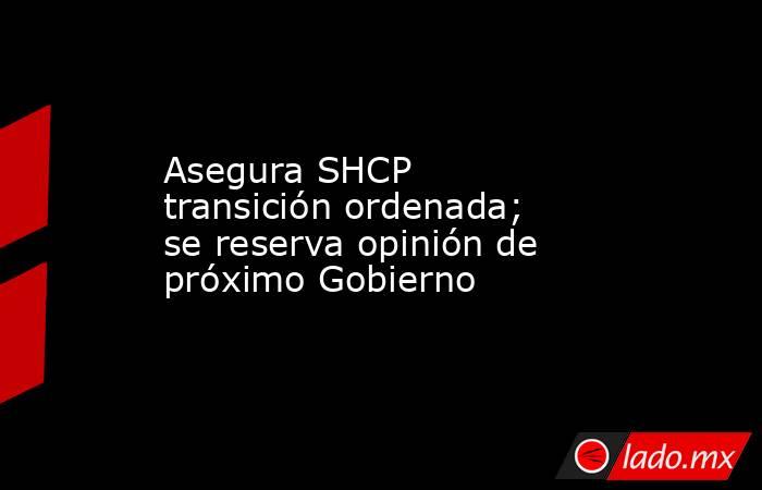 Asegura SHCP transición ordenada; se reserva opinión de próximo Gobierno. Noticias en tiempo real