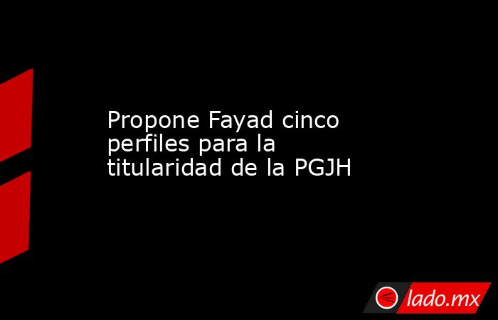 Propone Fayad cinco perfiles para la titularidad de la PGJH. Noticias en tiempo real