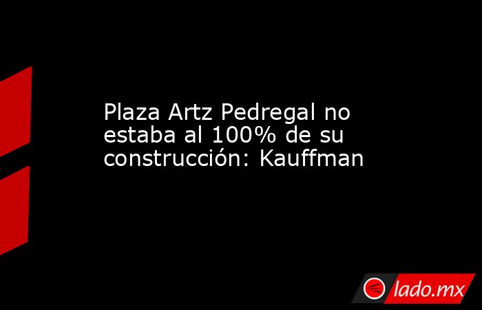 Plaza Artz Pedregal no estaba al 100% de su construcción: Kauffman. Noticias en tiempo real