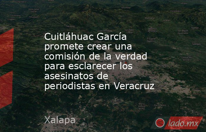 Cuitláhuac García promete crear una comisión de la verdad para esclarecer los asesinatos de periodistas en Veracruz. Noticias en tiempo real