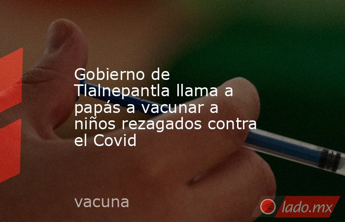Gobierno de Tlalnepantla llama a papás a vacunar a niños rezagados contra el Covid. Noticias en tiempo real