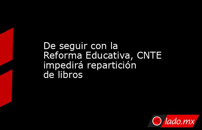 De seguir con la Reforma Educativa, CNTE impedirá repartición de libros. Noticias en tiempo real