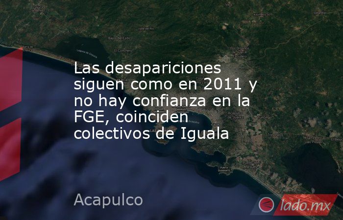 Las desapariciones siguen como en 2011 y no hay confianza en la FGE, coinciden colectivos de Iguala. Noticias en tiempo real