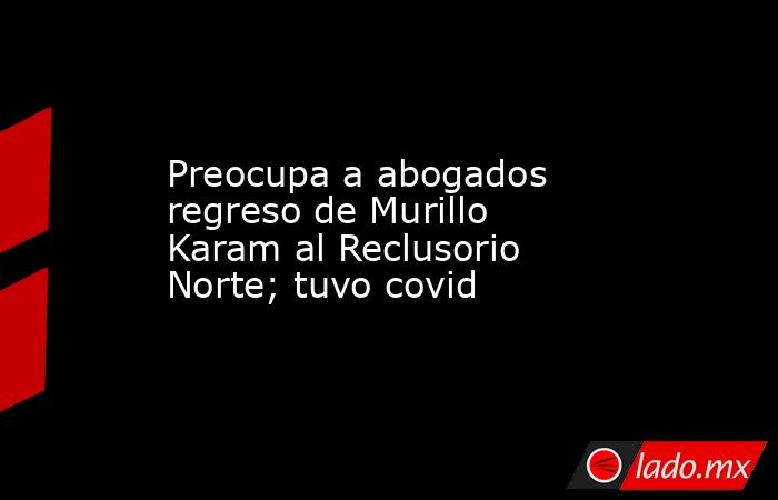 Preocupa a abogados regreso de Murillo Karam al Reclusorio Norte; tuvo covid. Noticias en tiempo real