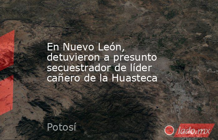 En Nuevo León, detuvieron a presunto secuestrador de líder cañero de la Huasteca. Noticias en tiempo real