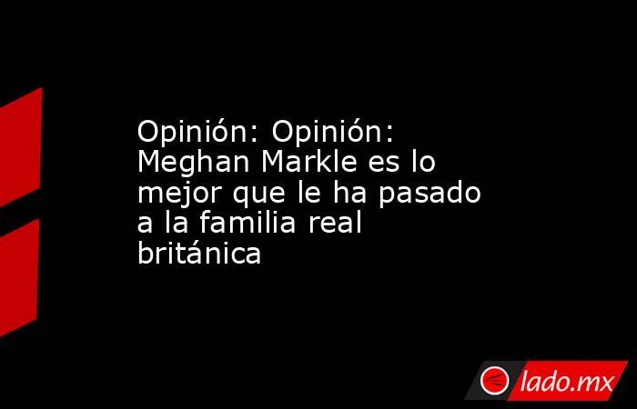 Opinión: Opinión: Meghan Markle es lo mejor que le ha pasado a la familia real británica. Noticias en tiempo real