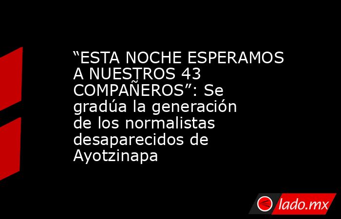 “ESTA NOCHE ESPERAMOS A NUESTROS 43 COMPAÑEROS”: Se gradúa la generación de los normalistas desaparecidos de Ayotzinapa. Noticias en tiempo real