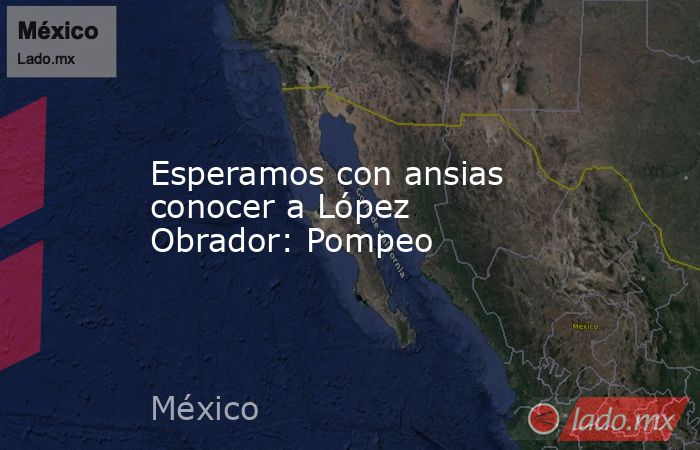 Esperamos con ansias conocer a López Obrador: Pompeo. Noticias en tiempo real