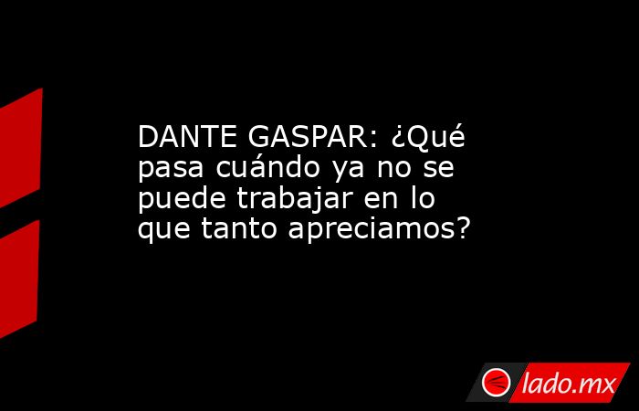 DANTE GASPAR: ¿Qué pasa cuándo ya no se puede trabajar en lo que tanto apreciamos?. Noticias en tiempo real