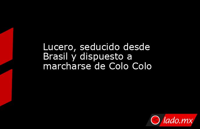 Lucero, seducido desde Brasil y dispuesto a marcharse de Colo Colo. Noticias en tiempo real