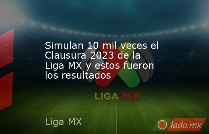 Simulan 10 mil veces el Clausura 2023 de la Liga MX y estos fueron los resultados. Noticias en tiempo real