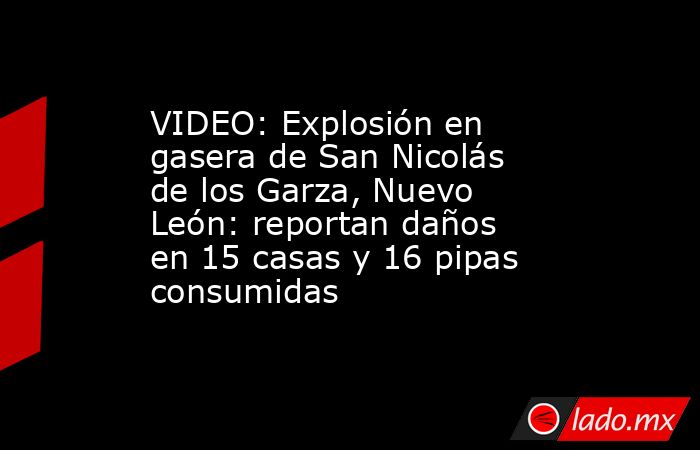 VIDEO: Explosión en gasera de San Nicolás de los Garza, Nuevo León: reportan daños en 15 casas y 16 pipas consumidas. Noticias en tiempo real