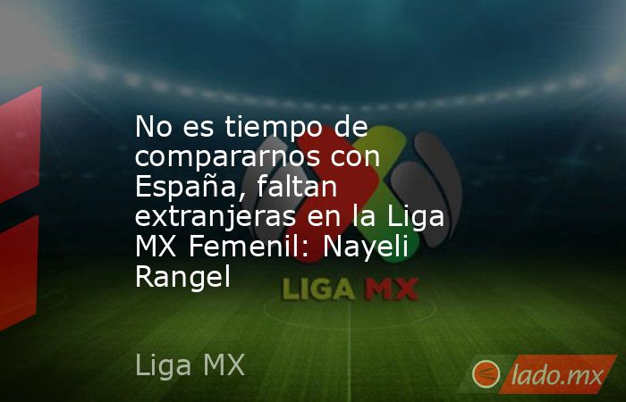 No es tiempo de compararnos con España, faltan extranjeras en la Liga MX Femenil: Nayeli Rangel. Noticias en tiempo real