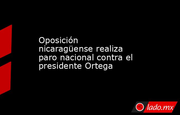 Oposición nicaragüense realiza paro nacional contra el presidente Ortega. Noticias en tiempo real