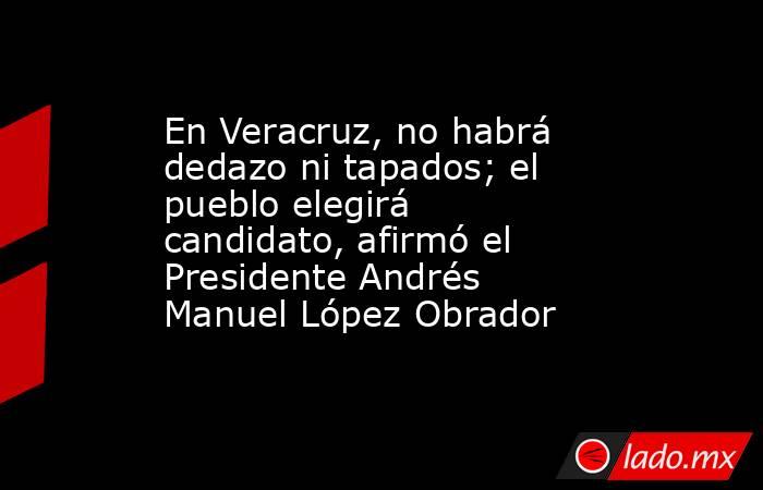 En Veracruz, no habrá dedazo ni tapados; el pueblo elegirá candidato, afirmó el Presidente Andrés Manuel López Obrador. Noticias en tiempo real