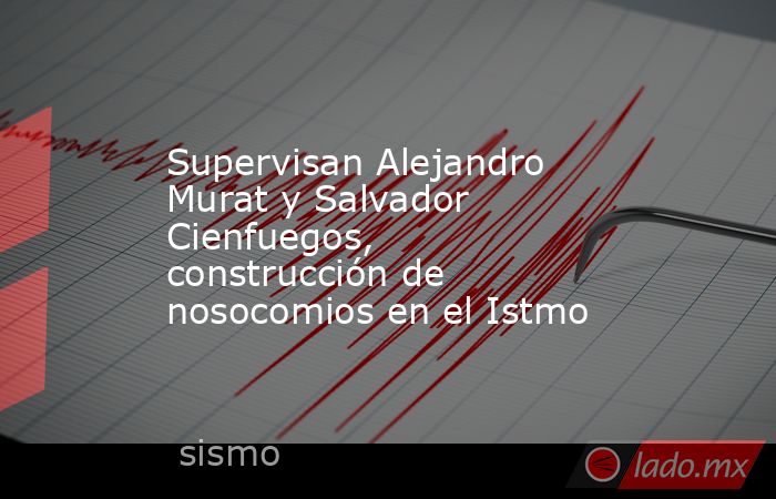 Supervisan Alejandro Murat y Salvador Cienfuegos, construcción de nosocomios en el Istmo. Noticias en tiempo real