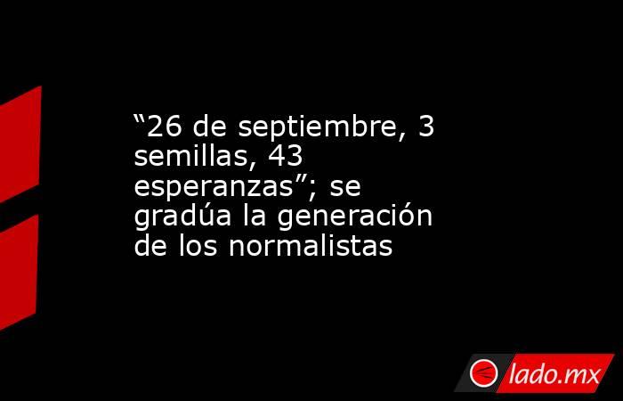 “26 de septiembre, 3 semillas, 43 esperanzas”; se gradúa la generación de los normalistas. Noticias en tiempo real