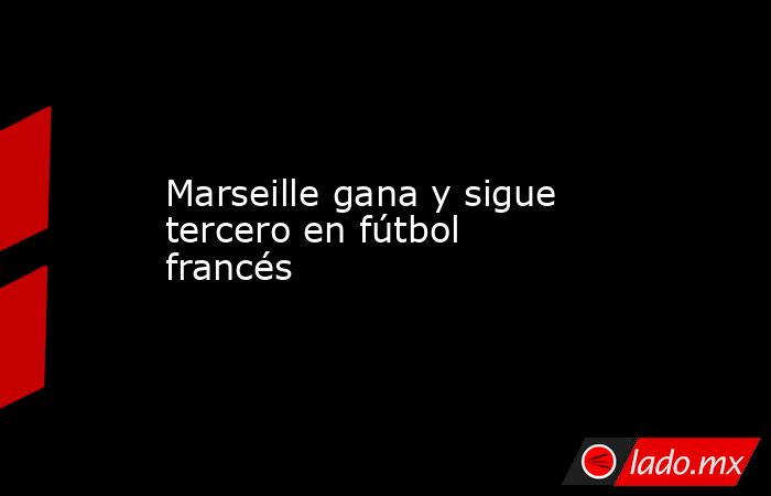 Marseille gana y sigue tercero en fútbol francés. Noticias en tiempo real