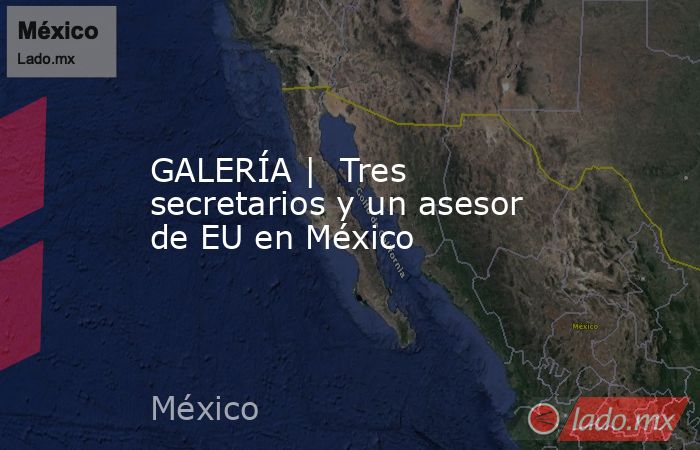 GALERÍA |  Tres secretarios y un asesor de EU en México. Noticias en tiempo real