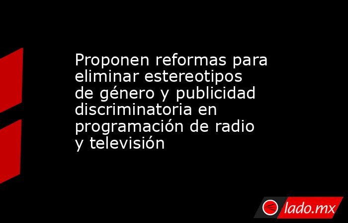 Proponen reformas para eliminar estereotipos de género y publicidad discriminatoria en programación de radio y televisión. Noticias en tiempo real