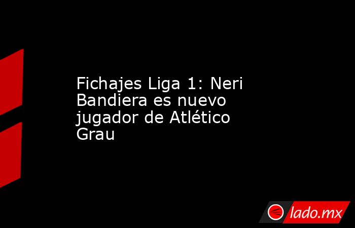 Fichajes Liga 1: Neri Bandiera es nuevo jugador de Atlético Grau. Noticias en tiempo real