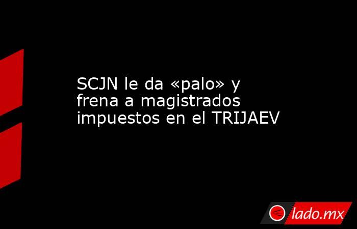 SCJN le da «palo» y frena a magistrados impuestos en el TRIJAEV. Noticias en tiempo real