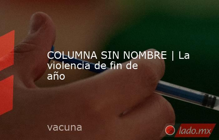 COLUMNA SIN NOMBRE | La violencia de fin de año. Noticias en tiempo real