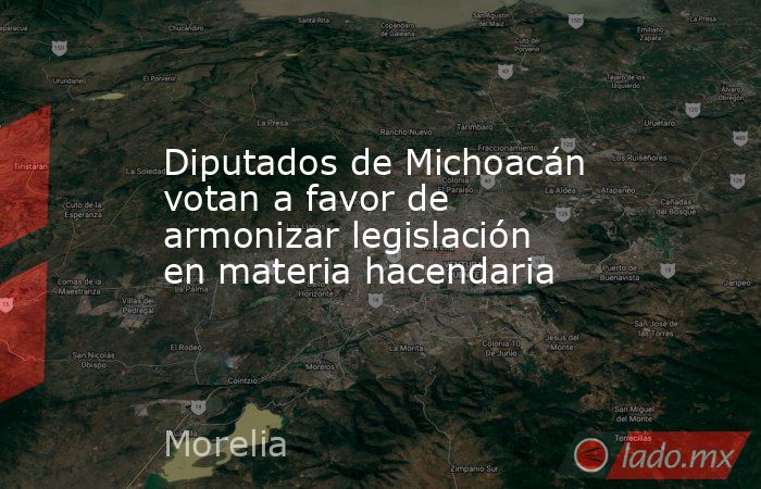 Diputados de Michoacán votan a favor de armonizar legislación en materia hacendaria. Noticias en tiempo real