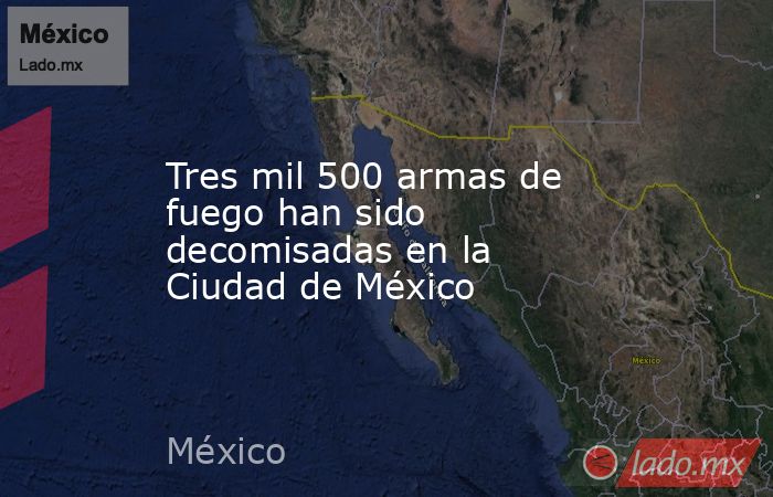 Tres mil 500 armas de fuego han sido decomisadas en la Ciudad de México. Noticias en tiempo real