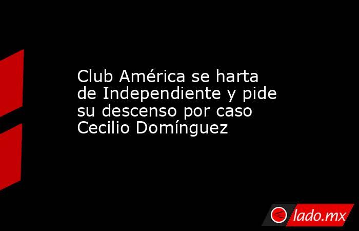 Club América se harta de Independiente y pide su descenso por caso Cecilio Domínguez. Noticias en tiempo real