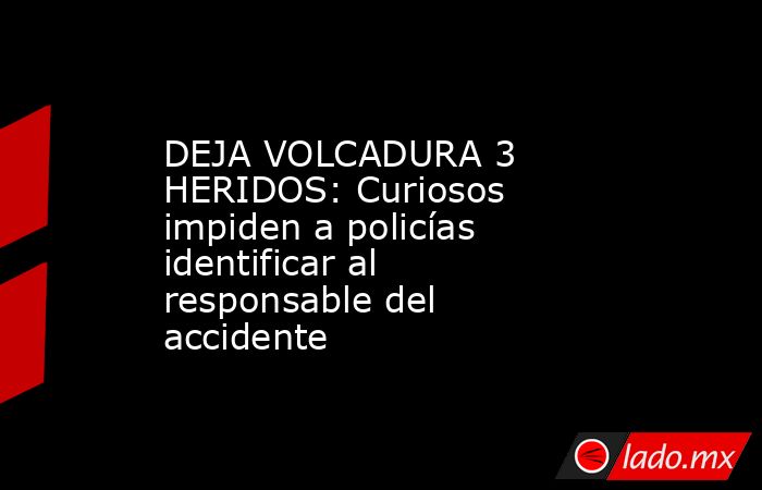 DEJA VOLCADURA 3 HERIDOS: Curiosos impiden a policías identificar al responsable del accidente. Noticias en tiempo real