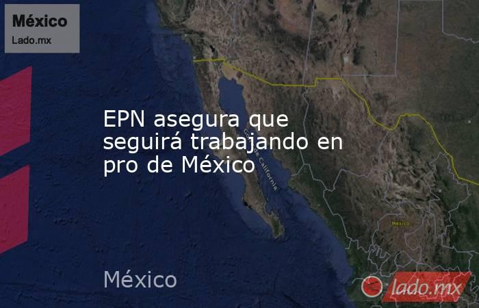 EPN asegura que seguirá trabajando en pro de México. Noticias en tiempo real