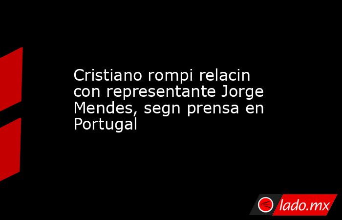 Cristiano rompi relacin con representante Jorge Mendes, segn prensa en Portugal. Noticias en tiempo real