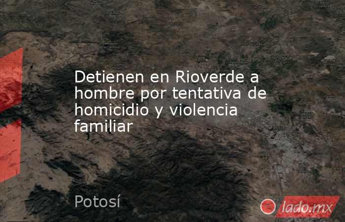 Detienen en Rioverde a hombre por tentativa de homicidio y violencia familiar. Noticias en tiempo real