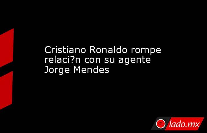 Cristiano Ronaldo rompe relaci?n con su agente Jorge Mendes. Noticias en tiempo real