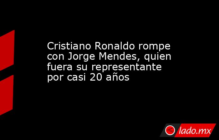 Cristiano Ronaldo rompe con Jorge Mendes, quien fuera su representante por casi 20 años. Noticias en tiempo real