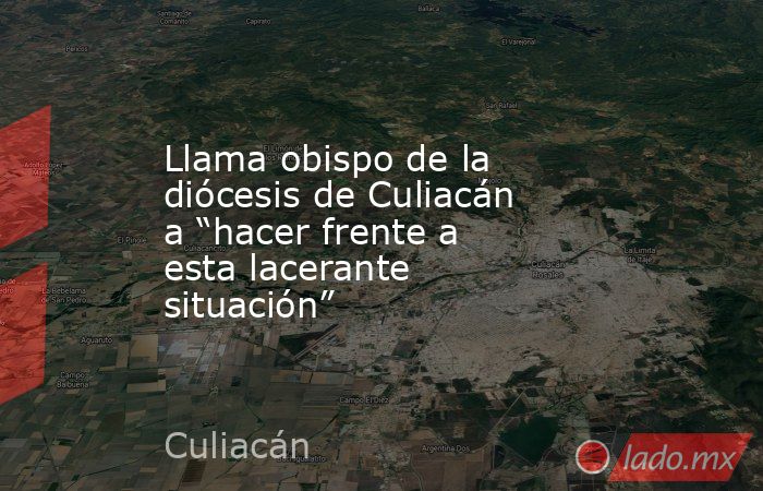 Llama obispo de la diócesis de Culiacán a “hacer frente a esta lacerante situación”. Noticias en tiempo real