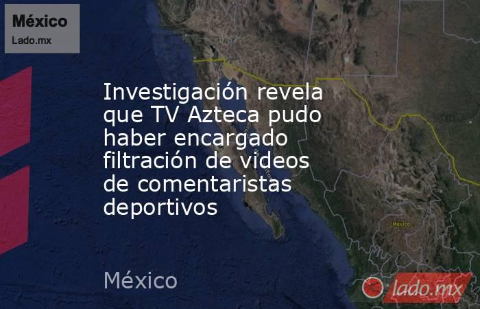Investigación revela que TV Azteca pudo haber encargado filtración de videos de comentaristas deportivos. Noticias en tiempo real