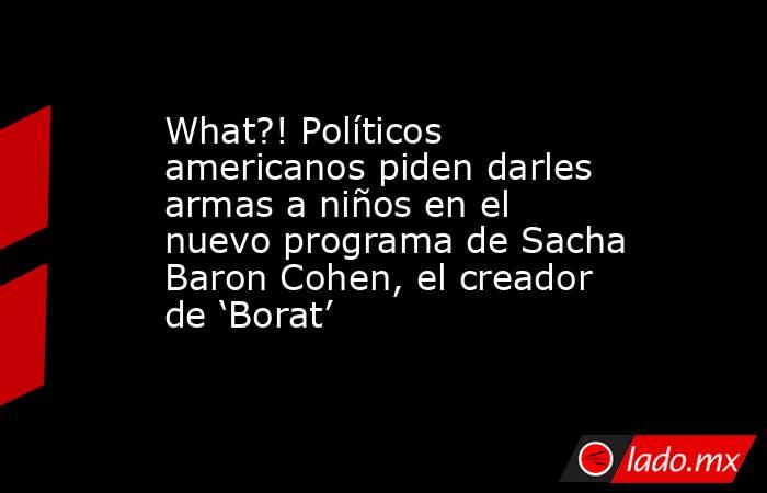 What?! Políticos americanos piden darles armas a niños en el nuevo programa de Sacha Baron Cohen, el creador de ‘Borat’. Noticias en tiempo real