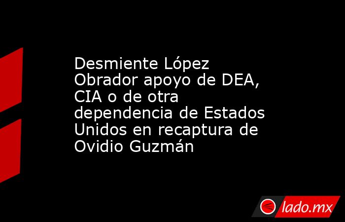 Desmiente López Obrador apoyo de DEA, CIA o de otra dependencia de Estados Unidos en recaptura de Ovidio Guzmán. Noticias en tiempo real