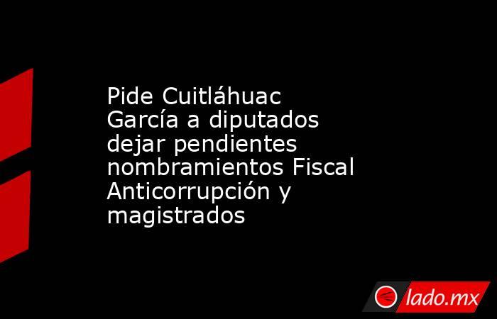 Pide Cuitláhuac García a diputados dejar pendientes nombramientos Fiscal Anticorrupción y magistrados. Noticias en tiempo real