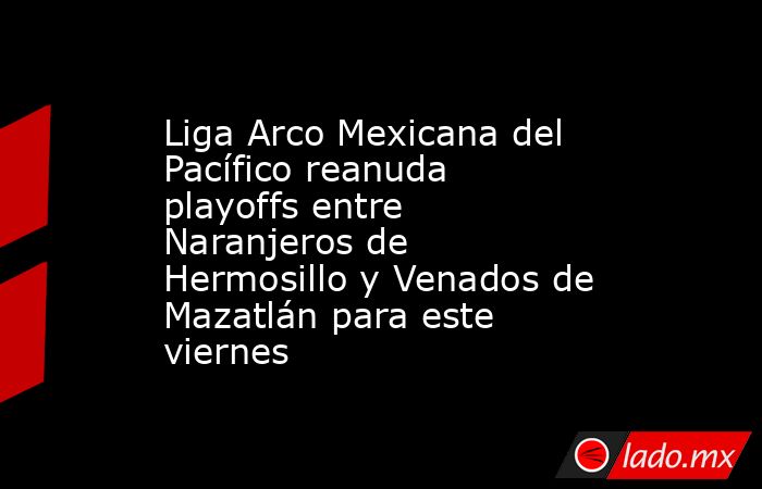 Liga Arco Mexicana del Pacífico reanuda playoffs entre Naranjeros de Hermosillo y Venados de Mazatlán para este viernes. Noticias en tiempo real